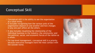 Conceptual Skill
• Conceptual skill is the ability to see the organisation
as a total entity.
• It includes recognising how the various units of the
organisation depend on one another and how changes
in any one part affect all the others.
• It also includes visualizing the relationship of the
individual business to the industry; the community; and
the political, social, and economic forces of the nation as
a whole.
• For top-level management, conceptual skill is a priority
because executive managers have the most contact with
the outside world.
 