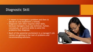 Diagnostic Skill
• It means to investigate a problem and then to
decide on and implement a remedy.
• Diagnostic skill often requires other skills,
because managers must use technical, human,
conceptual, or political skills to solve the
problems they diagnose.
• Much of the potential excitement in a manager’s job
centers on getting to the root of problems and
recommending solutions.
 