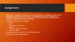 Assignment
• Interview a manager at any level in any organization, including a retail store or
restaurant. Determine which of the 17 managerial roles the manager you
interview thinks apply to his or her job. Find out which one or two roles the
manager thinks are the most important.
• Include a profile of the manager:
• Name
• Age
• Company he/she works for
• Position
• Number of Years as a manager
• Degree in college
• To be submitted on June 27, 2018 (Wednesday).
• Typewritten, short bond paper.
 