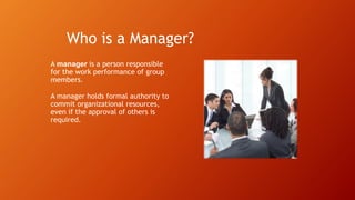 Who is a Manager?
A manager is a person responsible
for the work performance of group
members.
A manager holds formal authority to
commit organizational resources,
even if the approval of others is
required.
 