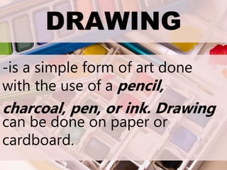 DRAWING
-is a simple form of art done
with the use of a pencil,
charcoal, pen, or ink. Drawing
can be done on paper or
cardboard.
 