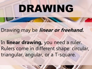 DRAWING
Drawing may be linear or freehand.
In linear drawing, you need a ruler.
Rulers come in different shape: circular,
triangular, angular, or a T-square.
 