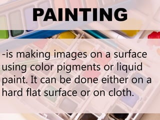 PAINTING
-is making images on a surface
using color pigments or liquid
paint. It can be done either on a
hard flat surface or on cloth.
 