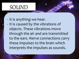 SOUND
- It is anything we hear.
- It is caused by the vibrations of
objects. These vibrations move
through the air and are transmitted
to the ears. Nerve connections carry
these impulses to the brain which
interprets the impulses as sounds.
 