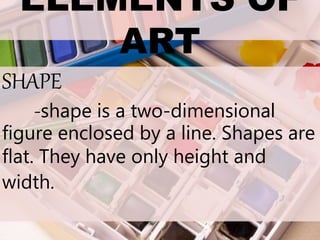 ELEMENTS OF
ART
SHAPE
-shape is a two-dimensional
figure enclosed by a line. Shapes are
flat. They have only height and
width.
 