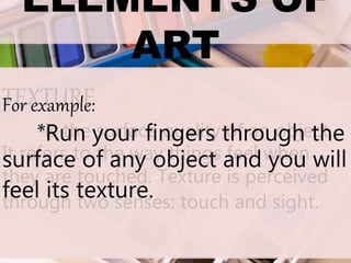 ELEMENTS OF
ART
TEXTURE
-is the surface quality of an object.
It refers to the way things feel when
they are touched. Texture is perceived
through two senses: touch and sight.
For example:
*Run your fingers through the
surface of any object and you will
feel its texture.
 