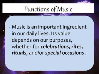 Functions of Music
- Music is an important ingredient
in our daily lives. Its value
depends on our purposes,
whether for celebrations, rites,
rituals, and/or special occasions .
 
