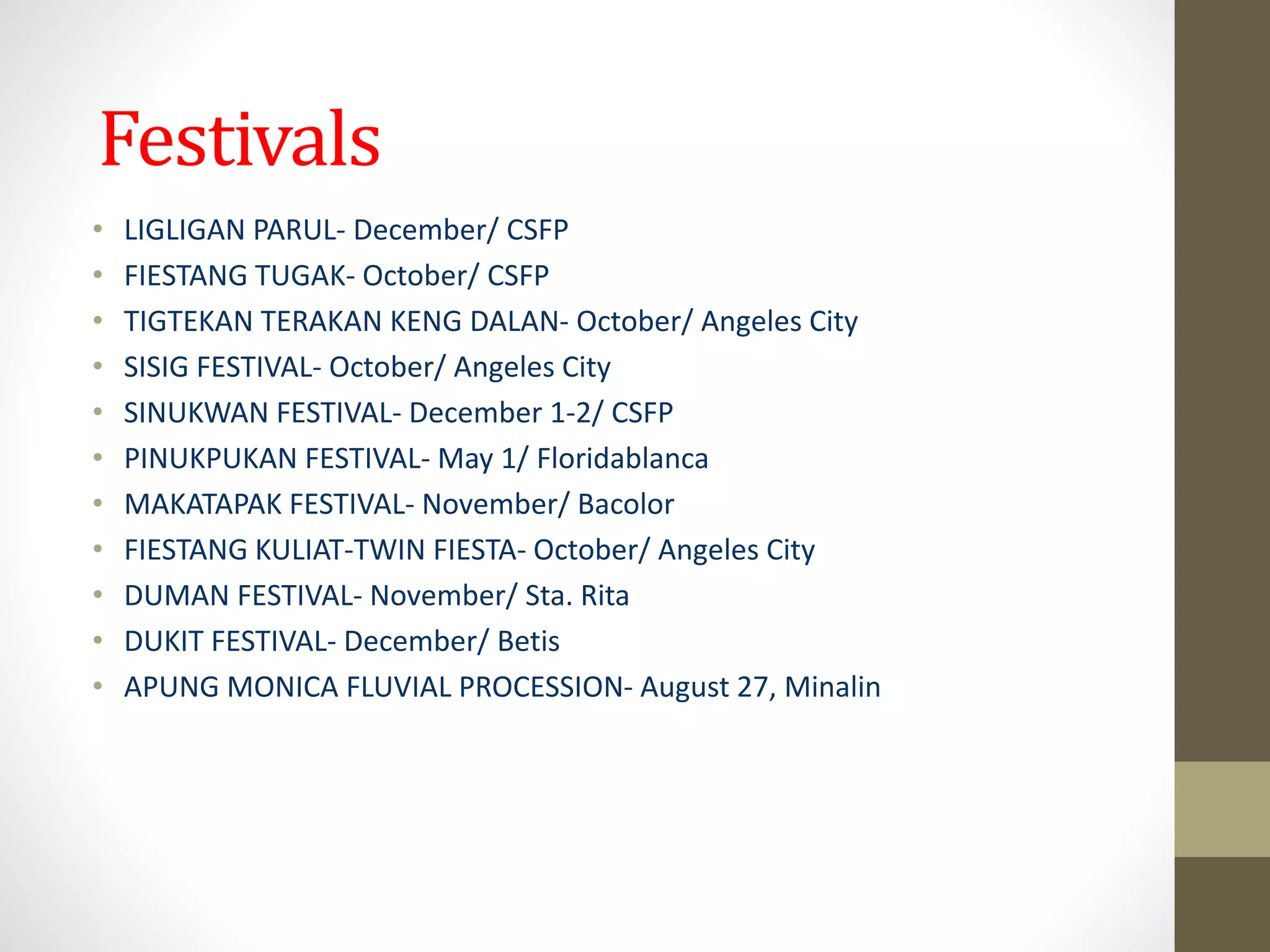 Festivals
• LIGLIGAN PARUL- December/ CSFP
• FIESTANG TUGAK- October/ CSFP
• TIGTEKAN TERAKAN KENG DALAN- October/ Angeles City
• SISIG FESTIVAL- October/ Angeles City
• SINUKWAN FESTIVAL- December 1-2/ CSFP
• PINUKPUKAN FESTIVAL- May 1/ Floridablanca
• MAKATAPAK FESTIVAL- November/ Bacolor
• FIESTANG KULIAT-TWIN FIESTA- October/ Angeles City
• DUMAN FESTIVAL- November/ Sta. Rita
• DUKIT FESTIVAL- December/ Betis
• APUNG MONICA FLUVIAL PROCESSION- August 27, Minalin
 