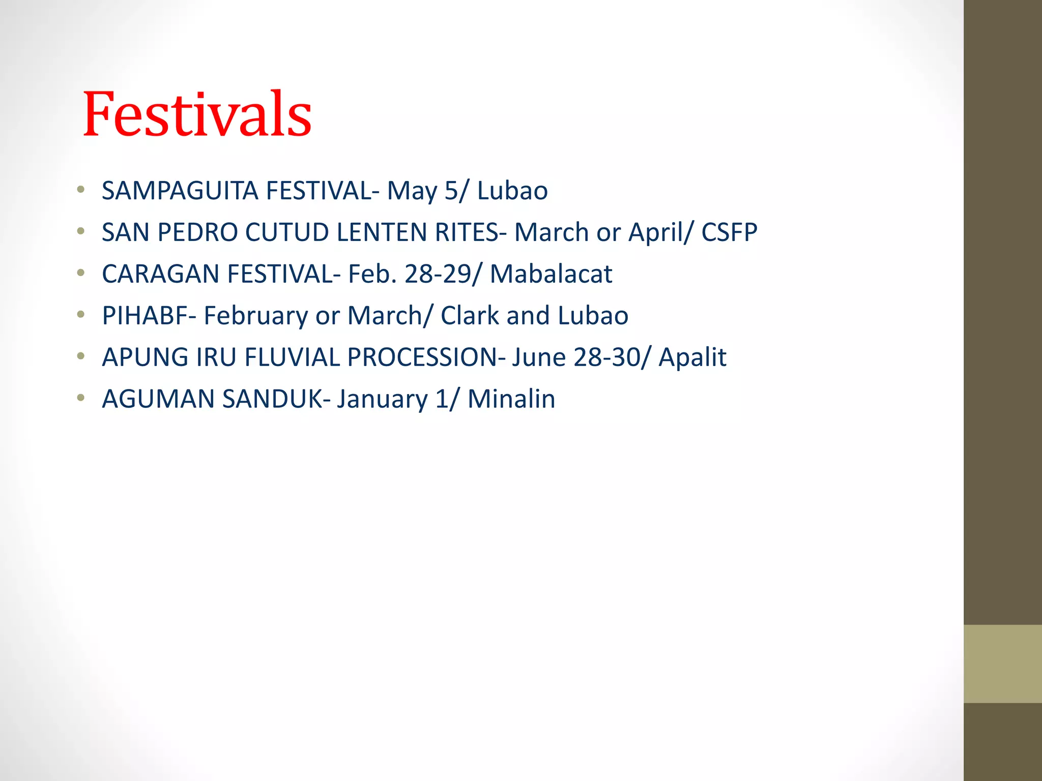 Festivals
• SAMPAGUITA FESTIVAL- May 5/ Lubao
• SAN PEDRO CUTUD LENTEN RITES- March or April/ CSFP
• CARAGAN FESTIVAL- Feb. 28-29/ Mabalacat
• PIHABF- February or March/ Clark and Lubao
• APUNG IRU FLUVIAL PROCESSION- June 28-30/ Apalit
• AGUMAN SANDUK- January 1/ Minalin
 