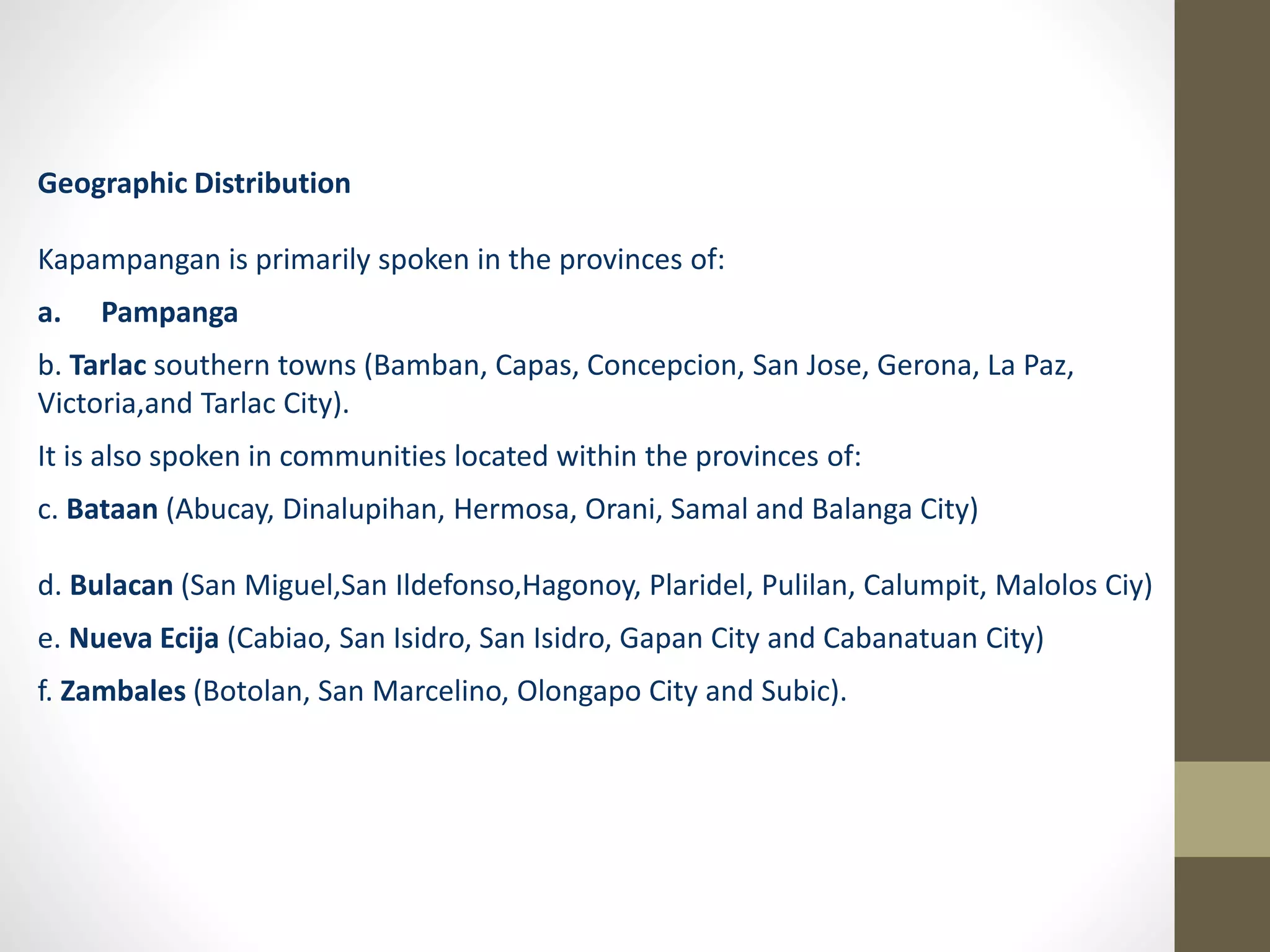 Geographic Distribution
Kapampangan is primarily spoken in the provinces of:
a. Pampanga
b. Tarlac southern towns (Bamban, Capas, Concepcion, San Jose, Gerona, La Paz,
Victoria,and Tarlac City).
It is also spoken in communities located within the provinces of:
c. Bataan (Abucay, Dinalupihan, Hermosa, Orani, Samal and Balanga City)
d. Bulacan (San Miguel,San Ildefonso,Hagonoy, Plaridel, Pulilan, Calumpit, Malolos Ciy)
e. Nueva Ecija (Cabiao, San Isidro, San Isidro, Gapan City and Cabanatuan City)
f. Zambales (Botolan, San Marcelino, Olongapo City and Subic).
 