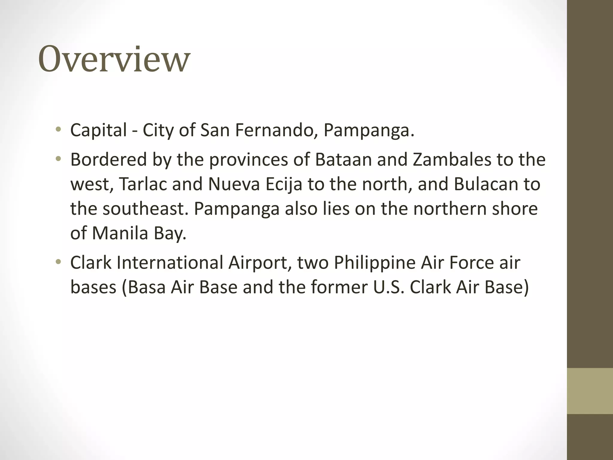 Overview
• Capital - City of San Fernando, Pampanga.
• Bordered by the provinces of Bataan and Zambales to the
west, Tarlac and Nueva Ecija to the north, and Bulacan to
the southeast. Pampanga also lies on the northern shore
of Manila Bay.
• Clark International Airport, two Philippine Air Force air
bases (Basa Air Base and the former U.S. Clark Air Base)
 