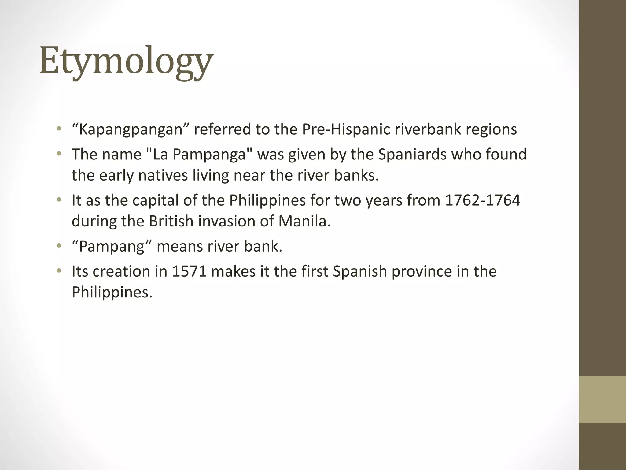 Etymology
• “Kapangpangan” referred to the Pre-Hispanic riverbank regions
• The name "La Pampanga" was given by the Spaniards who found
the early natives living near the river banks.
• It as the capital of the Philippines for two years from 1762-1764
during the British invasion of Manila.
• “Pampang” means river bank.
• Its creation in 1571 makes it the first Spanish province in the
Philippines.
 