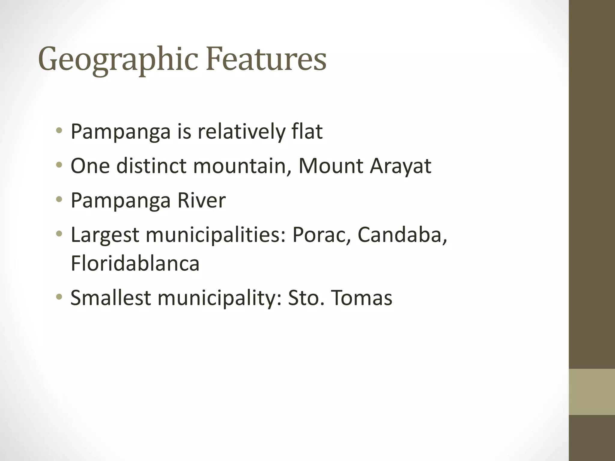 Geographic Features
• Pampanga is relatively flat
• One distinct mountain, Mount Arayat
• Pampanga River
• Largest municipalities: Porac, Candaba,
Floridablanca
• Smallest municipality: Sto. Tomas
 