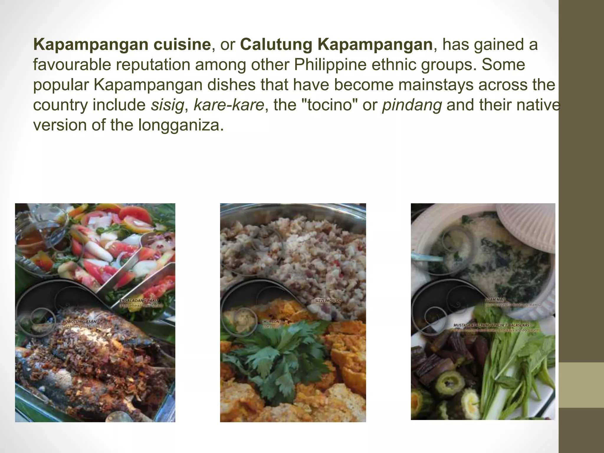 Kapampangan cuisine, or Calutung Kapampangan, has gained a
favourable reputation among other Philippine ethnic groups. Some
popular Kapampangan dishes that have become mainstays across the
country include sisig, kare-kare, the "tocino" or pindang and their native
version of the longganiza.
 
