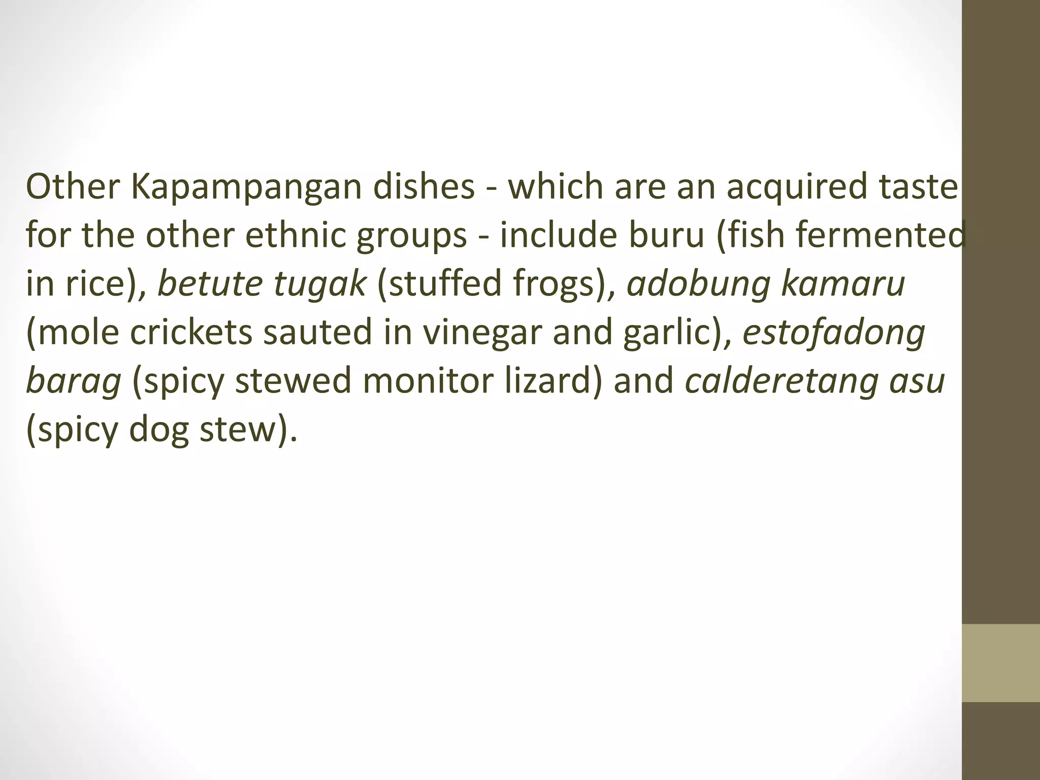 Other Kapampangan dishes - which are an acquired taste
for the other ethnic groups - include buru (fish fermented
in rice), betute tugak (stuffed frogs), adobung kamaru
(mole crickets sauted in vinegar and garlic), estofadong
barag (spicy stewed monitor lizard) and calderetang asu
(spicy dog stew).
 
