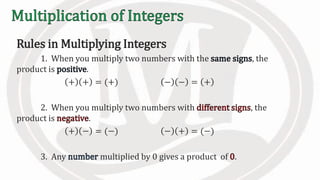 Rules in Multiplying Integers
1. When you multiply two numbers with the , the
product is .
+ + = (+) − − = +
2. When you multiply two numbers with , the
product is .
+ − = (−) − + = (−)
3. Any multiplied by 0 gives a product of .
 