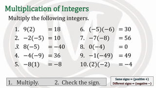 Multiply the following integers.
1. 9(2)
2. −2(−5)
3. 8(−5)
4. −4(−9)
5. −8(1)
6. (−5)(−6)
7. −7(−8)
8. 0(−4)
9. −1(−49)
10.(2)(−2)
= 18
= 10
= −40
= 36
= −8
= 30
= 56
= 0
= 49
= −4
1. Multiply. 2. Check the sign.
 