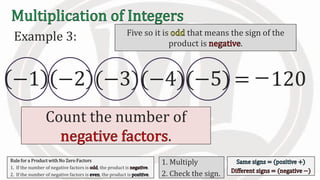 Example 3:
−1 −2 (−3)(−4)(−5) 120=
Count the number of
.
Five so it is that means the sign of the
product is .
−
Rule for a Product with No Zero Factors
1. If the number of negative factors is , the product is .
2. If the number of negative factors is , the product is .
1. Multiply
2. Check the sign.
 