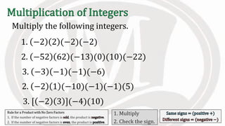 Multiply the following integers.
Rule for a Product with No Zero Factors
1. If the number of negative factors is , the product is .
2. If the number of negative factors is , the product is .
1. Multiply
2. Check the sign.
1. −2 2 (−2)(−2)
2. −52 62 (−13)(0)(10)(−22)
3. −3 −1 (−1)(−6)
2. −2 1 (−10)(−1)(−1)(5)
3. [ −2 3 ](−4)(10)
 