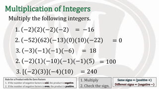 Multiply the following integers.
Rule for a Product with No Zero Factors
1. If the number of negative factors is , the product is .
2. If the number of negative factors is , the product is .
1. Multiply
2. Check the sign.
1. −2 2 (−2)(−2)
2. −52 62 (−13)(0)(10)(−22)
= −16
= 0
3. −3 −1 (−1)(−6) = 18
2. −2 1 (−10)(−1)(−1)(5) = 100
3. [ −2 3 ](−4)(10) = 240
 