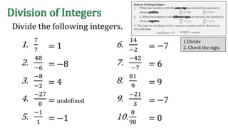 Divide the following integers.
1.
7
7
2.
48
−6
3.
−8
−2
4.
−27
0
5.
−1
1
6.
14
−2
7.
−42
−7
8.
81
9
9.
−21
3
10.
0
90
= 1
= −8
= 4
= undefined
= −1
= −7
= 6
= 9
= −7
= 0
Rules in Dividing Integers
1. When two numbers with the are divided, the quotient is
always .
(+)
(+)
= (+)
(−)
(−)
= +
2. 2. When two numbers with are divided, the quotient is
always .
(+)
(−)
= (−)
(−)
(+)
= (−)
3. The rules for dividing zero by a nonzero number and for division by
zero still hold.
(0)
(𝑛𝑜𝑛𝑧𝑒𝑟𝑜 𝑛𝑢𝑚𝑏𝑒𝑟)
= (0)
(𝑎𝑛𝑦 𝑛𝑢𝑚𝑏𝑒𝑟)
(0)
= undefined
1.Divide
2. Check the sign.
 