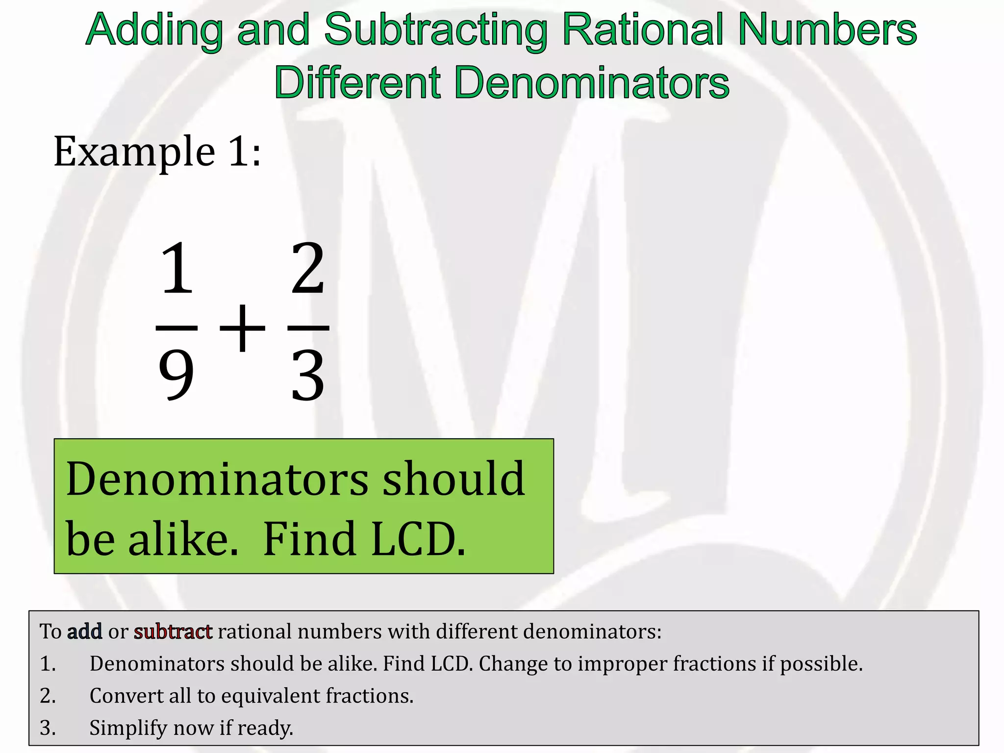 To or rational numbers with different denominators:
1. Denominators should be alike. Find LCD. Change to improper fractions if possible.
2. Convert all to equivalent fractions.
3. Simplify now if ready.
Example 1:
1
9
+
2
3
Denominators should
be alike. Find LCD.
 