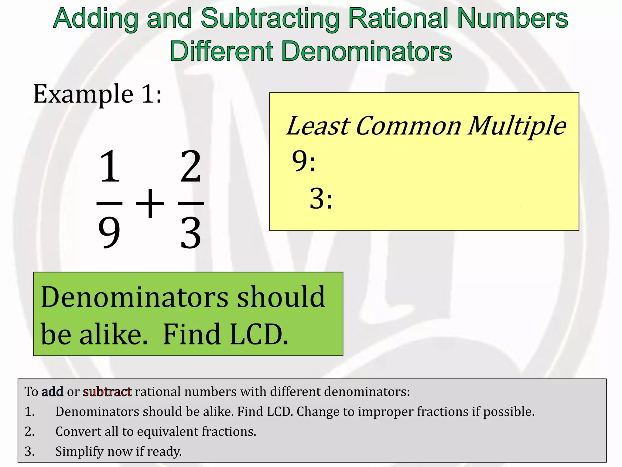 To or rational numbers with different denominators:
1. Denominators should be alike. Find LCD. Change to improper fractions if possible.
2. Convert all to equivalent fractions.
3. Simplify now if ready.
Example 1:
1
9
+
2
3
Denominators should
be alike. Find LCD.
Least Common Multiple
9: 9, 18, 27, 36, 45, …
3: 3, 6, 9, 12, 15, …
 