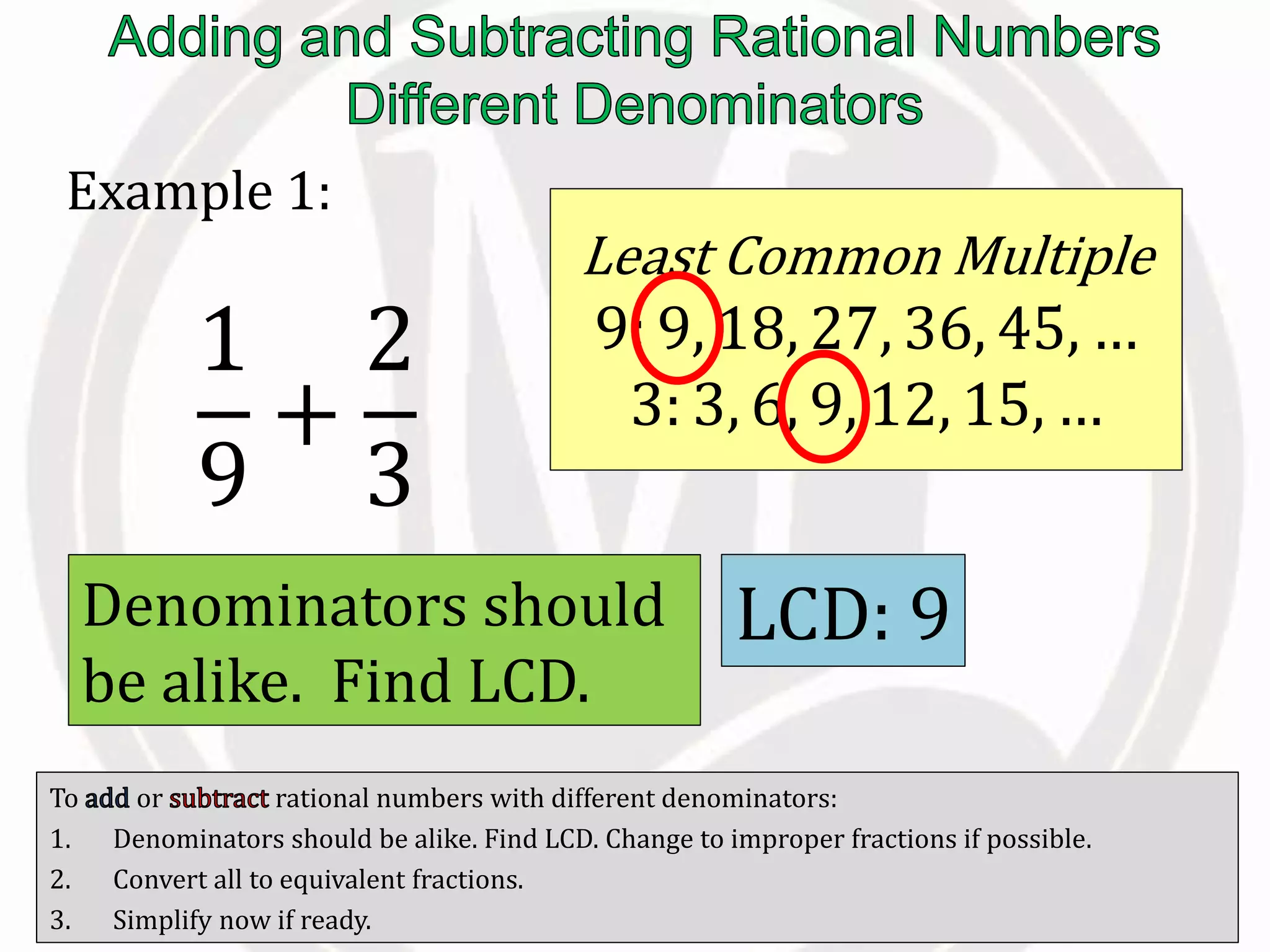 To or rational numbers with different denominators:
1. Denominators should be alike. Find LCD. Change to improper fractions if possible.
2. Convert all to equivalent fractions.
3. Simplify now if ready.
Example 1:
1
9
+
2
3
Denominators should
be alike. Find LCD.
Least Common Multiple
9: 9, 18, 27, 36, 45, …
3: 3, 6, 9, 12, 15, …
LCD: 9
 