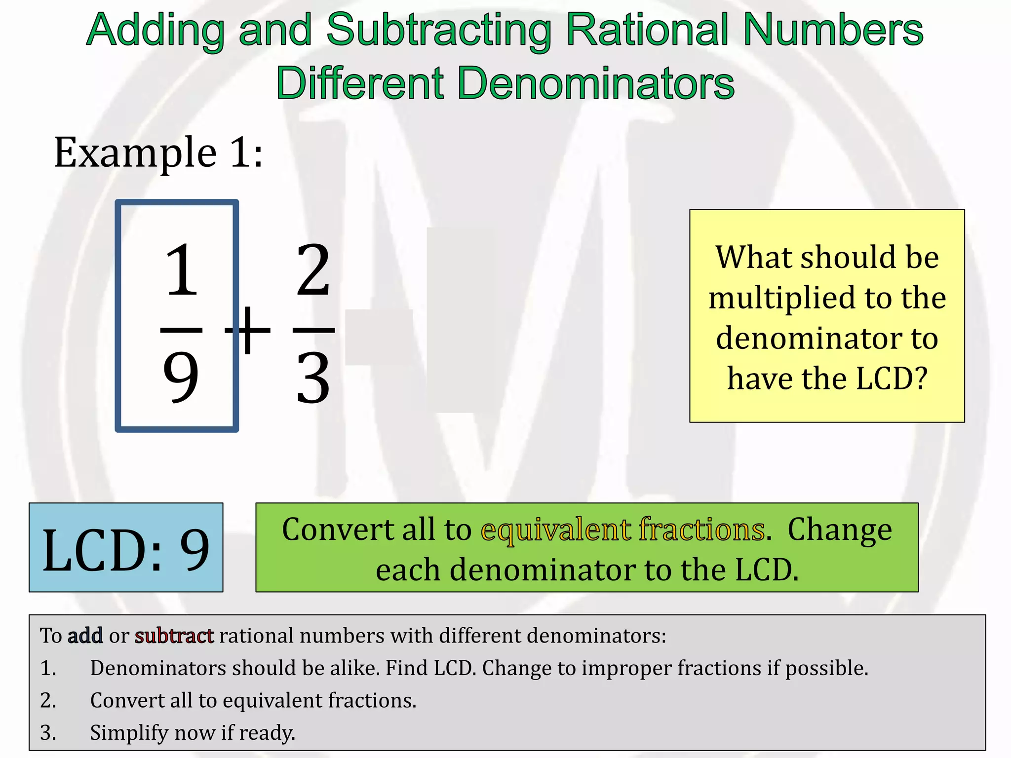 To or rational numbers with different denominators:
1. Denominators should be alike. Find LCD. Change to improper fractions if possible.
2. Convert all to equivalent fractions.
3. Simplify now if ready.
Example 1:
1
9
+
2
3
=
LCD: 9 Convert all to . Change
each denominator to the LCD.
1
9
What should be
multiplied to the
denominator to
have the LCD?
 