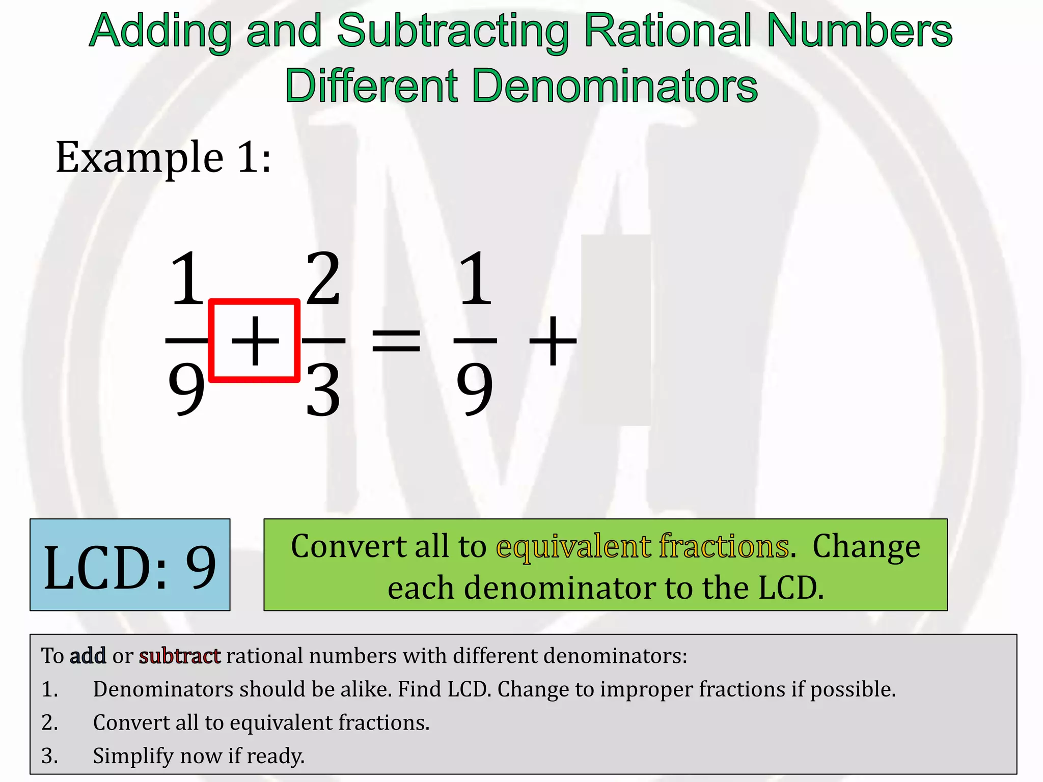 To or rational numbers with different denominators:
1. Denominators should be alike. Find LCD. Change to improper fractions if possible.
2. Convert all to equivalent fractions.
3. Simplify now if ready.
Example 1:
1
9
+
2
3
=
LCD: 9 Convert all to . Change
each denominator to the LCD.
1
9
+
6
9
 