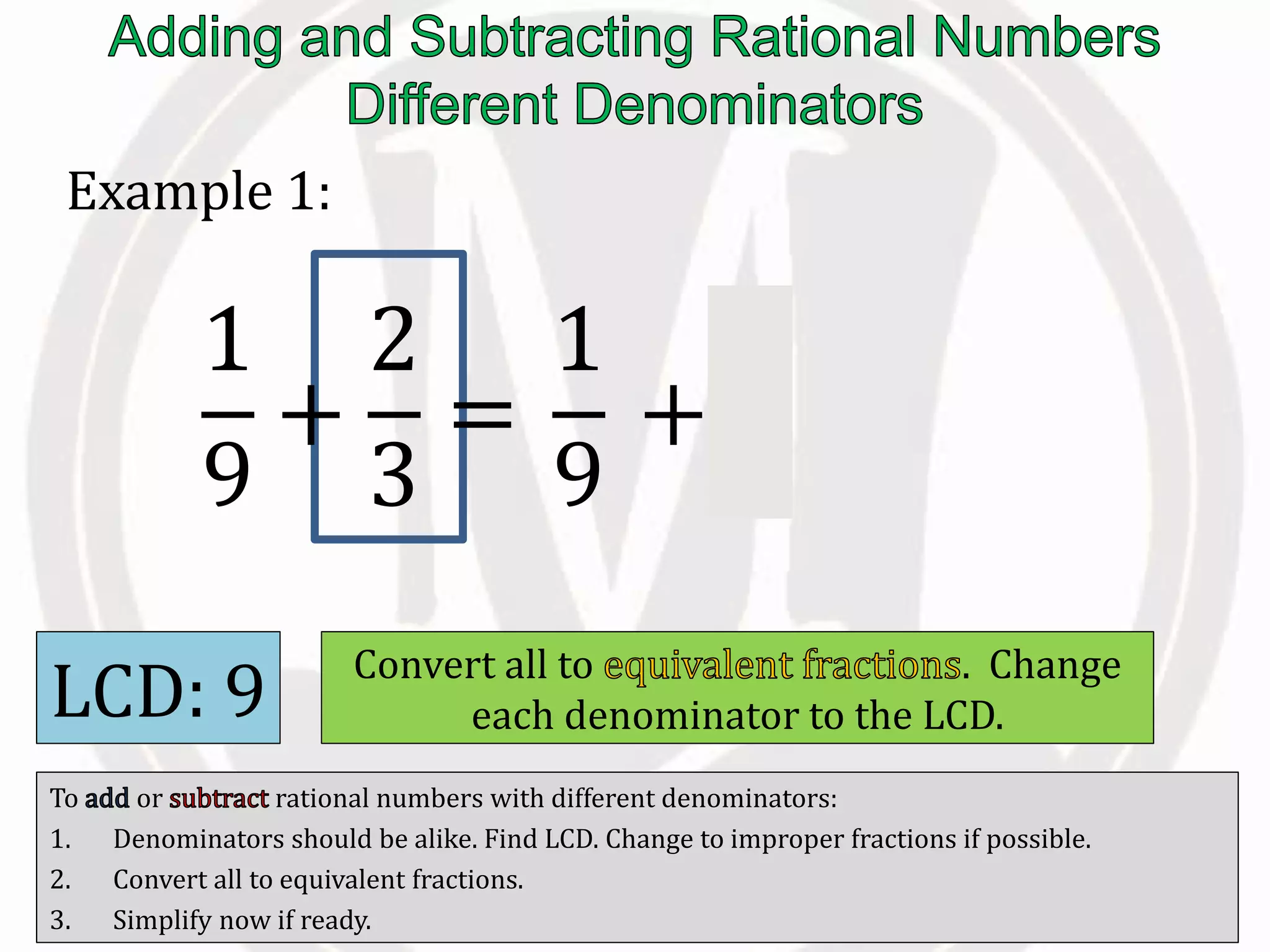 To or rational numbers with different denominators:
1. Denominators should be alike. Find LCD. Change to improper fractions if possible.
2. Convert all to equivalent fractions.
3. Simplify now if ready.
Example 1:
LCD: 9 Convert all to . Change
each denominator to the LCD.
1
9
+
2
3
=
1
9
+
6
9
 