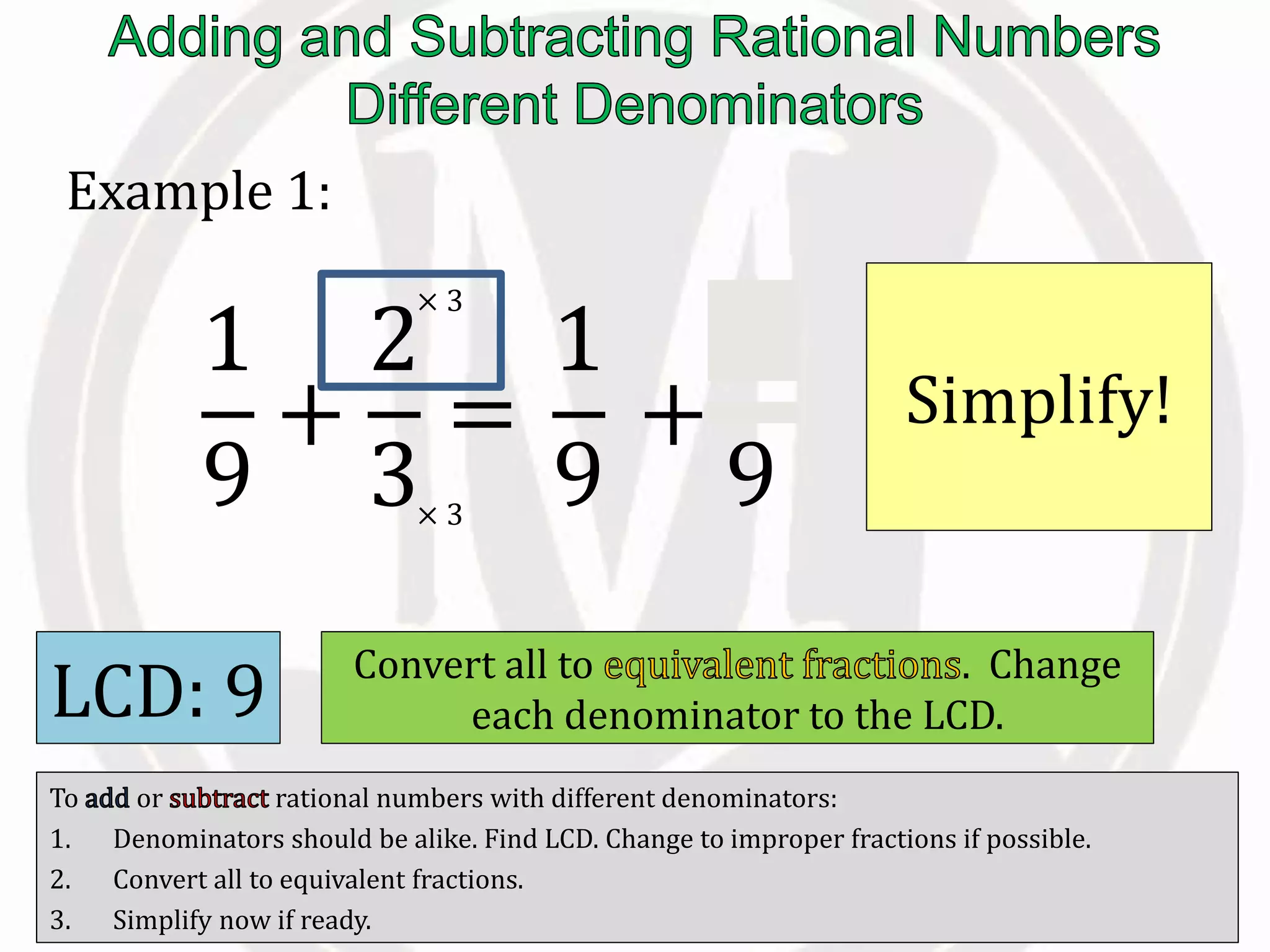 To or rational numbers with different denominators:
1. Denominators should be alike. Find LCD. Change to improper fractions if possible.
2. Convert all to equivalent fractions.
3. Simplify now if ready.
Example 1:
LCD: 9 Convert all to . Change
each denominator to the LCD.
1
9
+
2
3
=
1
9
+
6
9× 3
× 3
Simplify!
 
