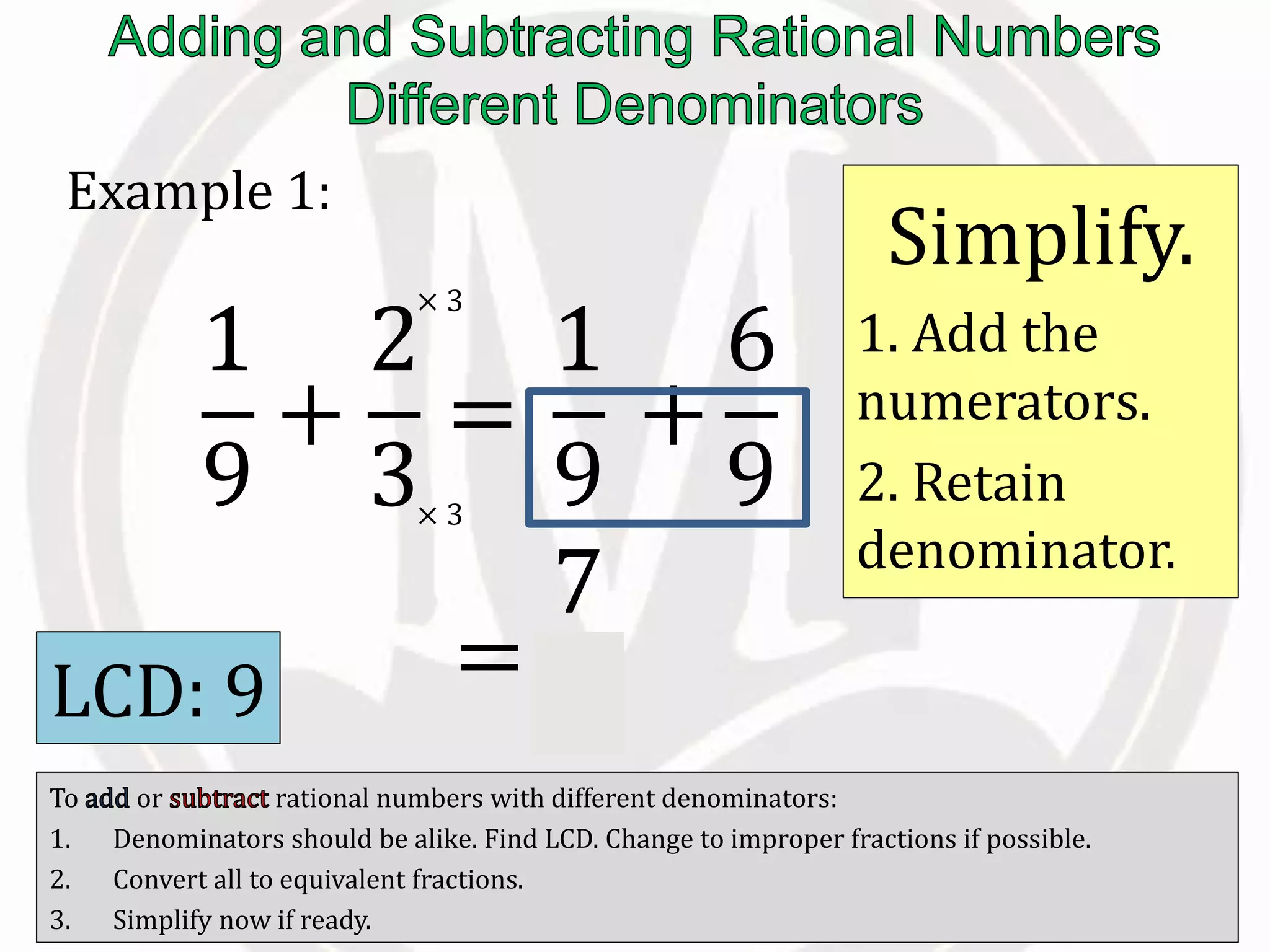 To or rational numbers with different denominators:
1. Denominators should be alike. Find LCD. Change to improper fractions if possible.
2. Convert all to equivalent fractions.
3. Simplify now if ready.
Example 1:
LCD: 9
1
9
+
2
3
=
1
9
=
7
9
× 3
× 3
+
6
9
Simplify.
1. Add the
numerators.
2. Retain
denominator.
 