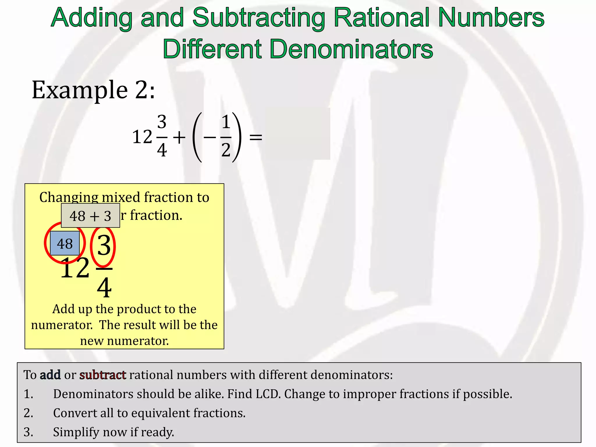 To or rational numbers with different denominators:
1. Denominators should be alike. Find LCD. Change to improper fractions if possible.
2. Convert all to equivalent fractions.
3. Simplify now if ready.
Example 2:
12
3
4
+ −
1
2
=
51
4
−
1
2
Changing mixed fraction to
improper fraction.
Add up the product to the
numerator. The result will be the
new numerator.
12
3
4
=
51
4
48
48 + 3
 