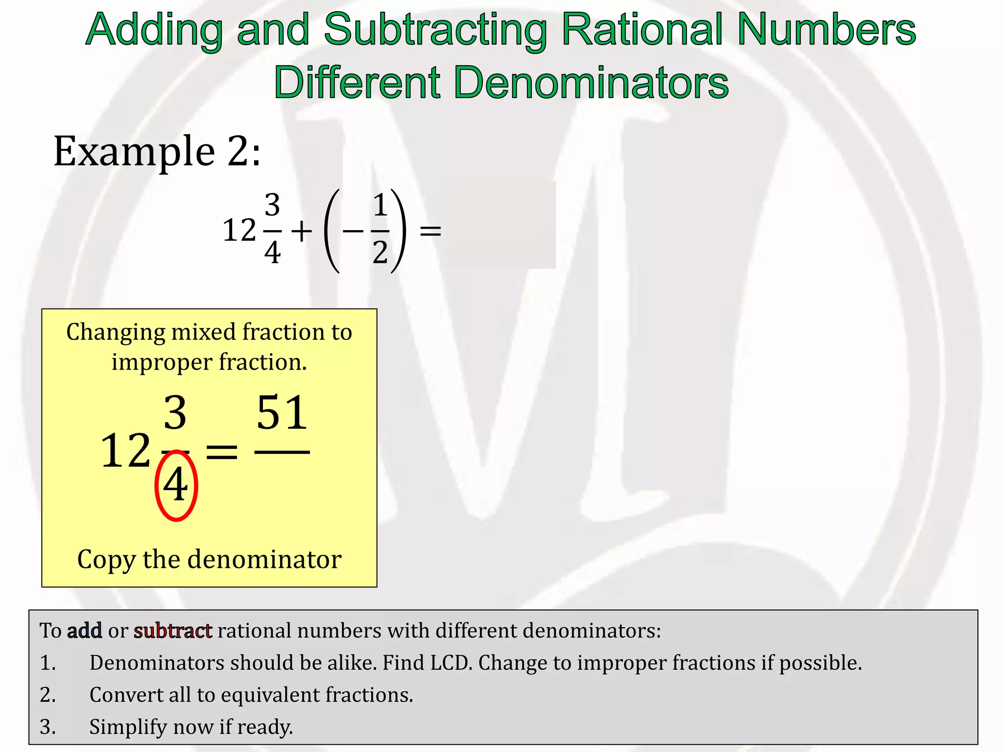 To or rational numbers with different denominators:
1. Denominators should be alike. Find LCD. Change to improper fractions if possible.
2. Convert all to equivalent fractions.
3. Simplify now if ready.
Example 2:
12
3
4
+ −
1
2
=
51
4
−
1
2
Changing mixed fraction to
improper fraction.
Copy the denominator
12
3
4
=
51
4
 