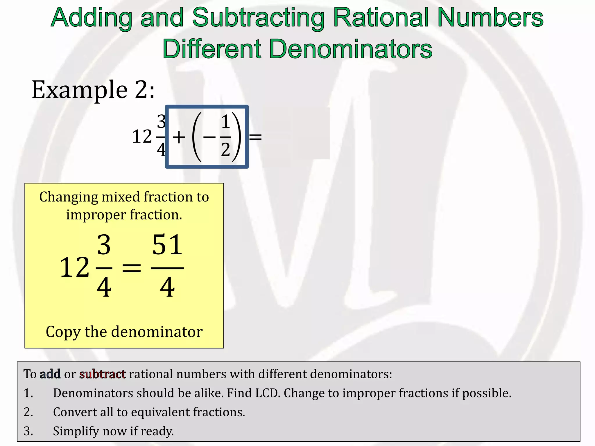 To or rational numbers with different denominators:
1. Denominators should be alike. Find LCD. Change to improper fractions if possible.
2. Convert all to equivalent fractions.
3. Simplify now if ready.
Example 2:
12
3
4
+ −
1
2
=
51
4
−
1
2
Changing mixed fraction to
improper fraction.
Copy the denominator
12
3
4
=
51
4
 