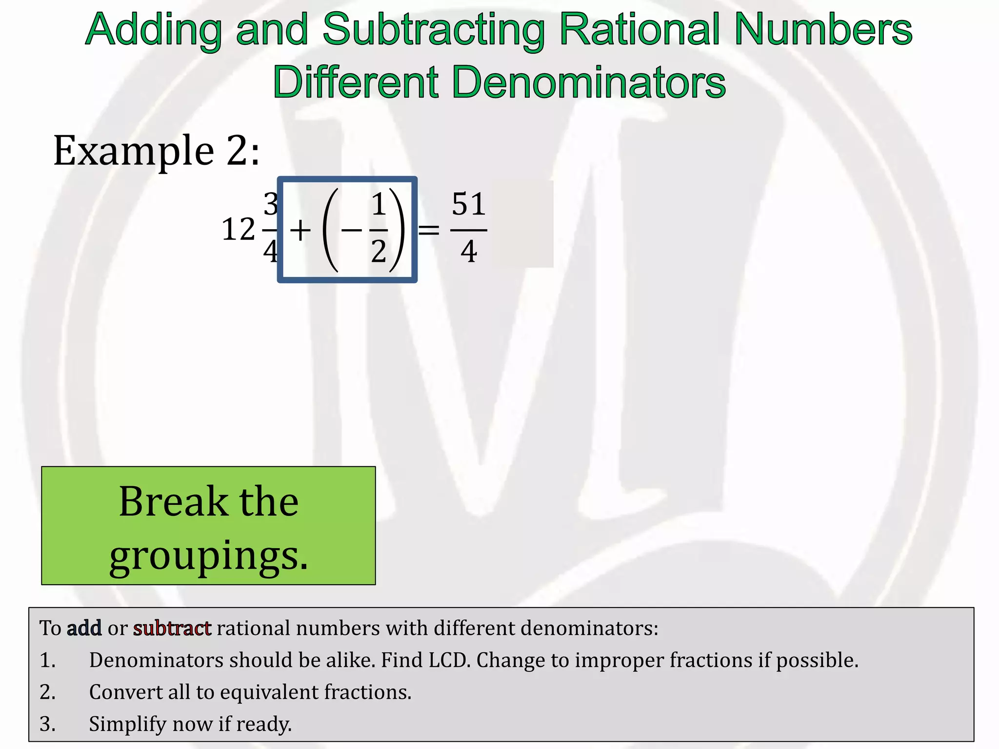 To or rational numbers with different denominators:
1. Denominators should be alike. Find LCD. Change to improper fractions if possible.
2. Convert all to equivalent fractions.
3. Simplify now if ready.
Example 2:
12
3
4
+ −
1
2
=
51
4
−
1
2
Break the
groupings.
 
