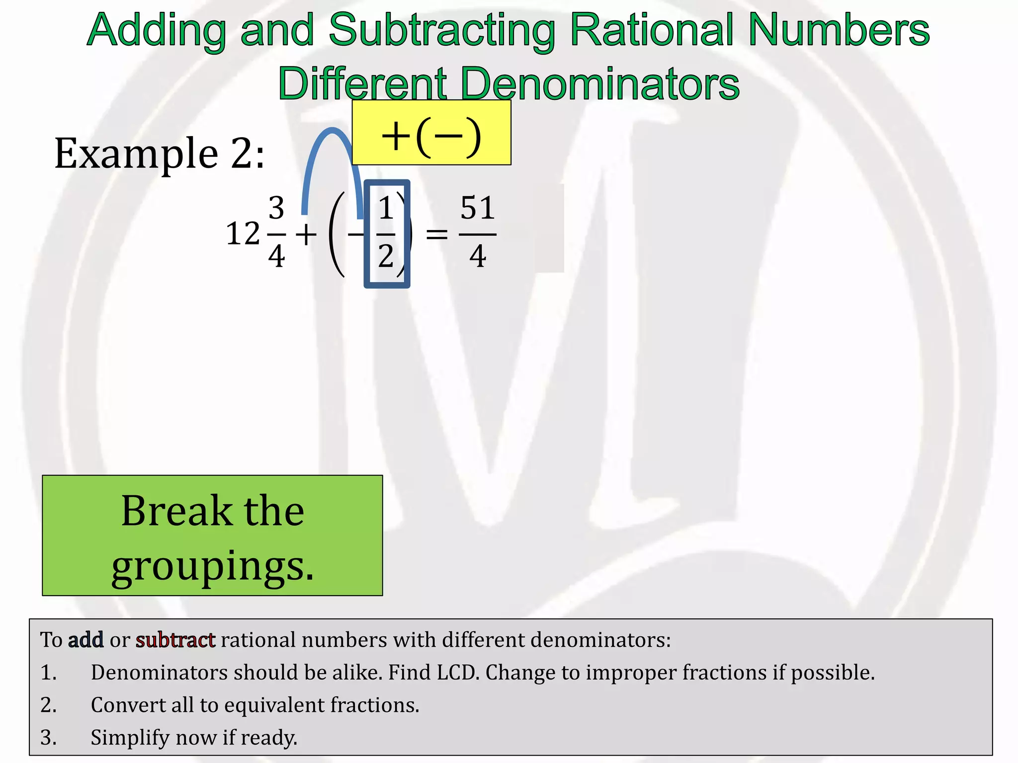 To or rational numbers with different denominators:
1. Denominators should be alike. Find LCD. Change to improper fractions if possible.
2. Convert all to equivalent fractions.
3. Simplify now if ready.
Example 2:
12
3
4
+ −
1
2
=
51
4
−
1
2
+(−)
Break the
groupings.
 