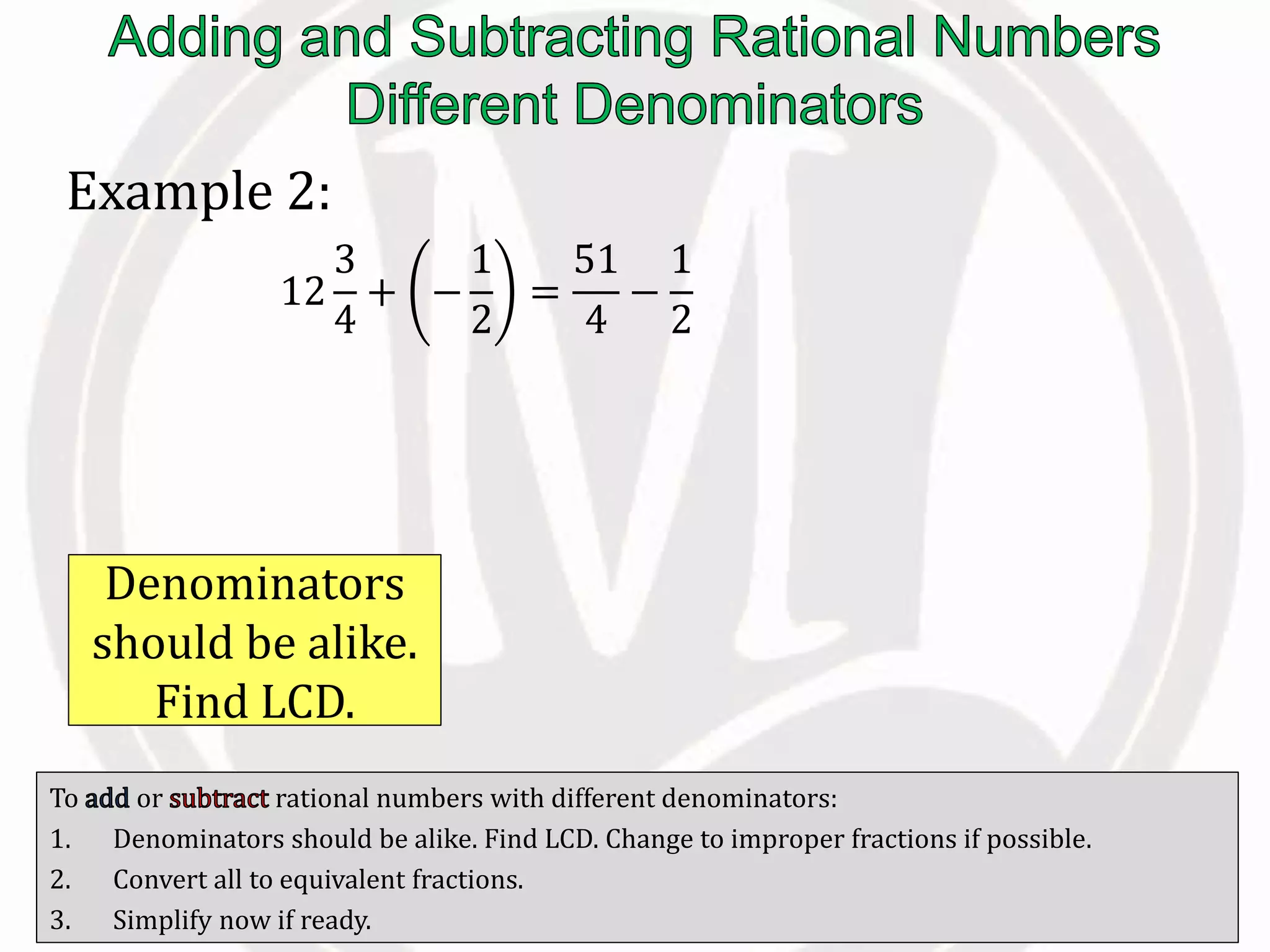 To or rational numbers with different denominators:
1. Denominators should be alike. Find LCD. Change to improper fractions if possible.
2. Convert all to equivalent fractions.
3. Simplify now if ready.
Example 2:
12
3
4
+ −
1
2
=
51
4
−
1
2
Denominators
should be alike.
Find LCD.
 
