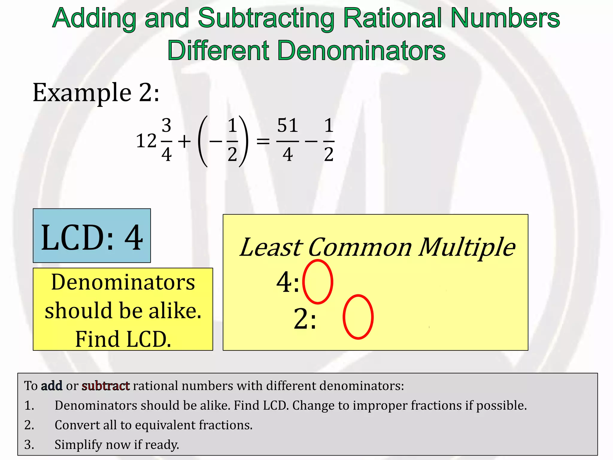 To or rational numbers with different denominators:
1. Denominators should be alike. Find LCD. Change to improper fractions if possible.
2. Convert all to equivalent fractions.
3. Simplify now if ready.
Example 2:
12
3
4
+ −
1
2
=
51
4
−
1
2
Denominators
should be alike.
Find LCD.
Least Common Multiple
4: 4, 8, 12, 16, …
2: 2, 4, 6, 8, …
LCD: 4
 