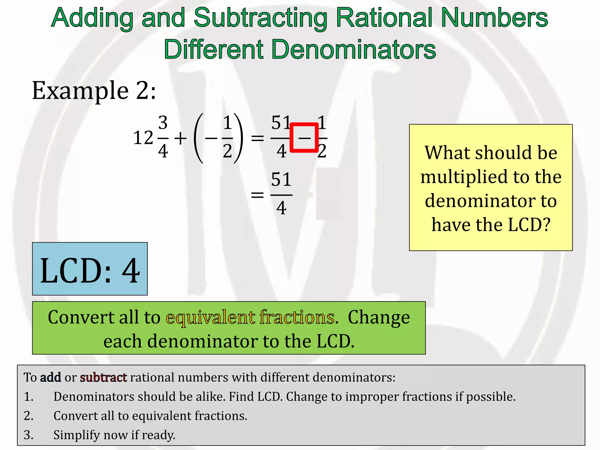 To or rational numbers with different denominators:
1. Denominators should be alike. Find LCD. Change to improper fractions if possible.
2. Convert all to equivalent fractions.
3. Simplify now if ready.
Example 2:
12
3
4
+ −
1
2
=
51
4
−
1
2
=
51
4
−
2
4
What should be
multiplied to the
denominator to
have the LCD?
LCD: 4
Convert all to . Change
each denominator to the LCD.
 
