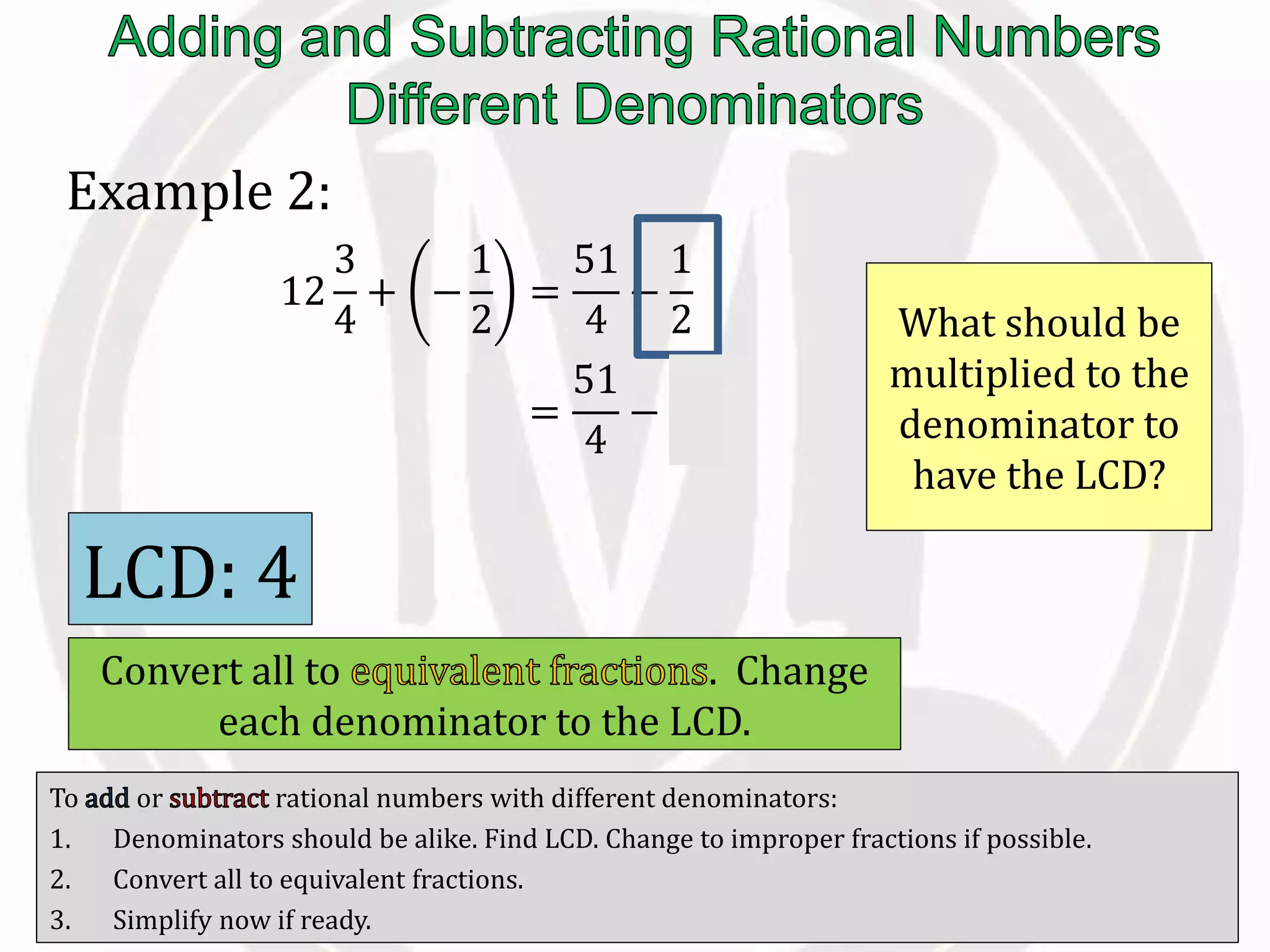 To or rational numbers with different denominators:
1. Denominators should be alike. Find LCD. Change to improper fractions if possible.
2. Convert all to equivalent fractions.
3. Simplify now if ready.
Example 2:
12
3
4
+ −
1
2
=
51
4
−
1
2
=
51
4
−
2
4
What should be
multiplied to the
denominator to
have the LCD?
LCD: 4
Convert all to . Change
each denominator to the LCD.
 