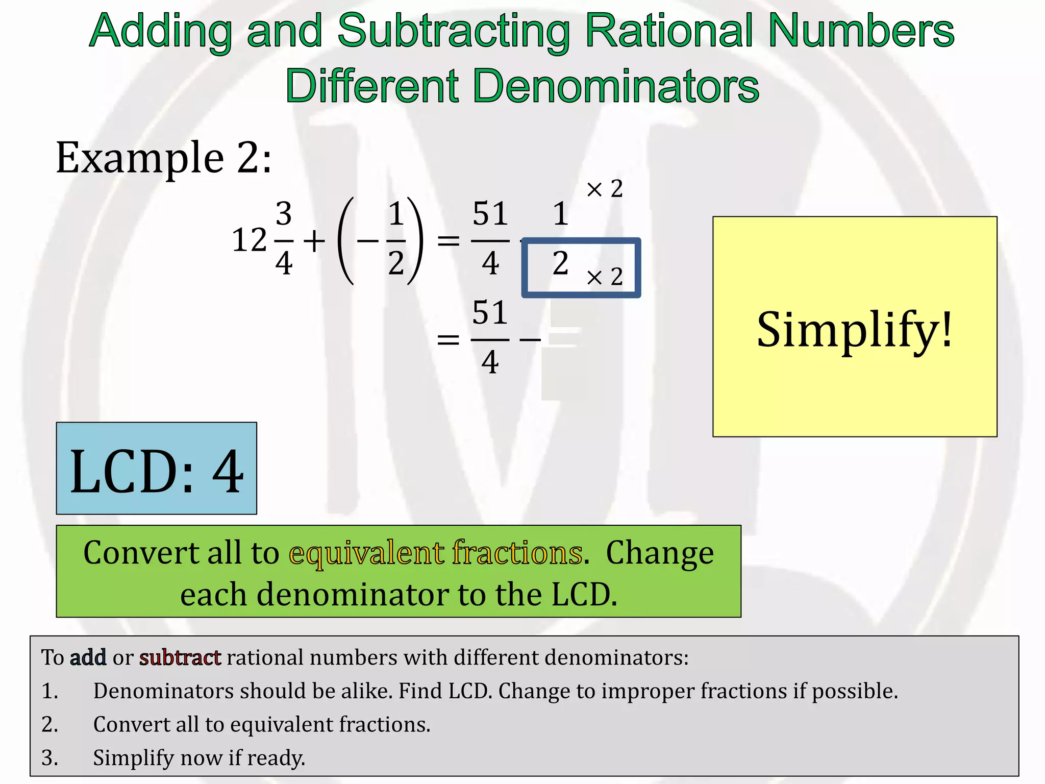 To or rational numbers with different denominators:
1. Denominators should be alike. Find LCD. Change to improper fractions if possible.
2. Convert all to equivalent fractions.
3. Simplify now if ready.
Example 2:
12
3
4
+ −
1
2
=
51
4
−
1
2
=
51
4
−
2
4
Simplify!
LCD: 4
Convert all to . Change
each denominator to the LCD.
× 2
× 2
 