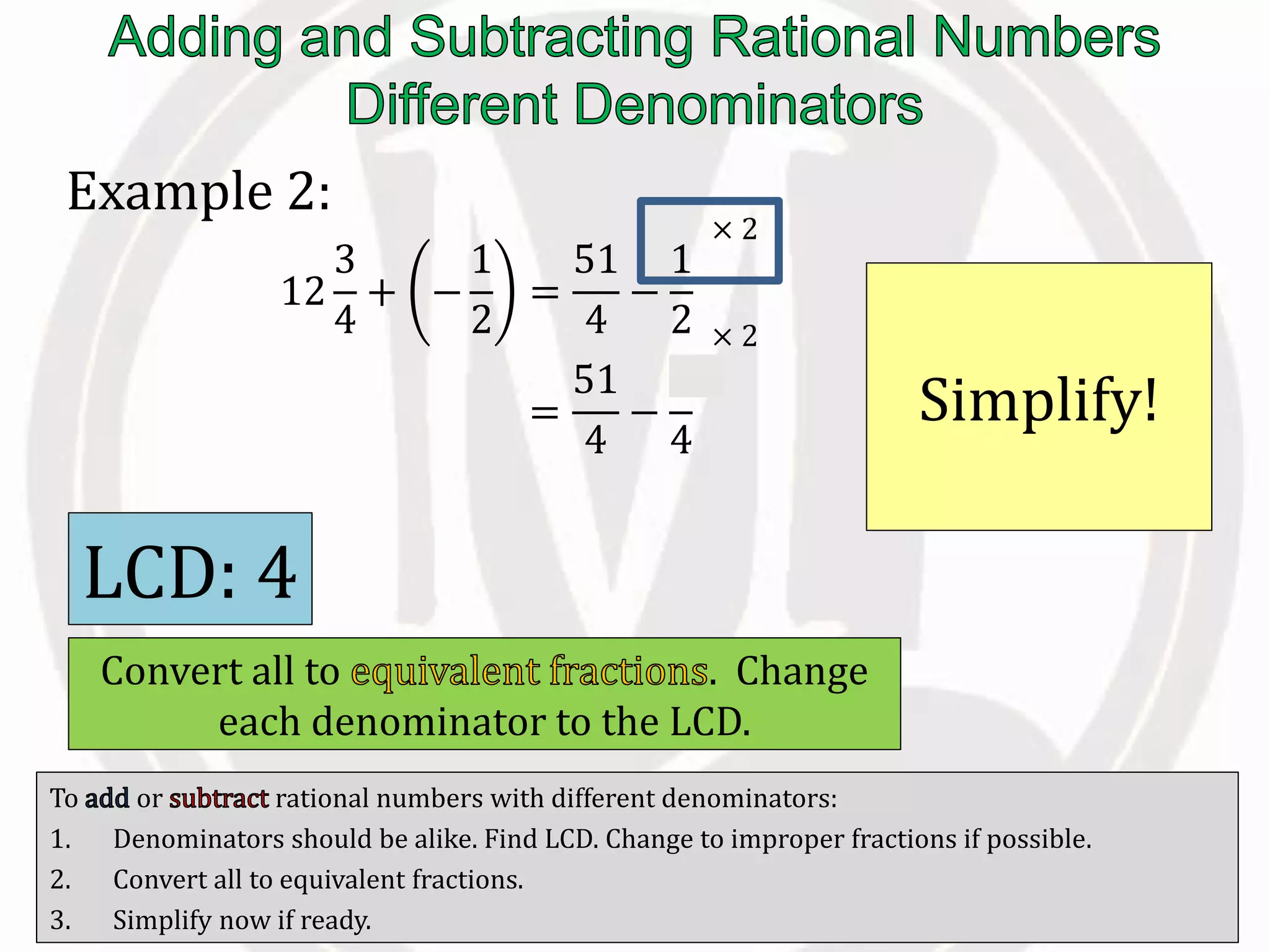 To or rational numbers with different denominators:
1. Denominators should be alike. Find LCD. Change to improper fractions if possible.
2. Convert all to equivalent fractions.
3. Simplify now if ready.
Example 2:
12
3
4
+ −
1
2
=
51
4
−
1
2
=
51
4
−
2
4
Simplify!
LCD: 4
Convert all to . Change
each denominator to the LCD.
× 2
× 2
 