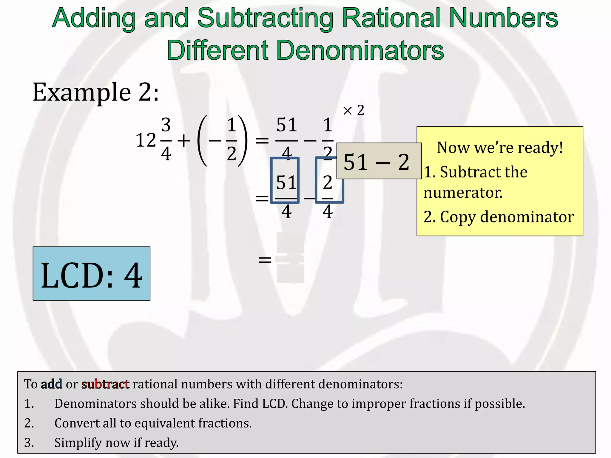 To or rational numbers with different denominators:
1. Denominators should be alike. Find LCD. Change to improper fractions if possible.
2. Convert all to equivalent fractions.
3. Simplify now if ready.
Example 2:
12
3
4
+ −
1
2
=
51
4
−
1
2
=
51
4
−
2
4
Now we’re ready!
1. Subtract the
numerator.
2. Copy denominator
LCD: 4
× 2
× 2
=
49
4
51 − 2
 