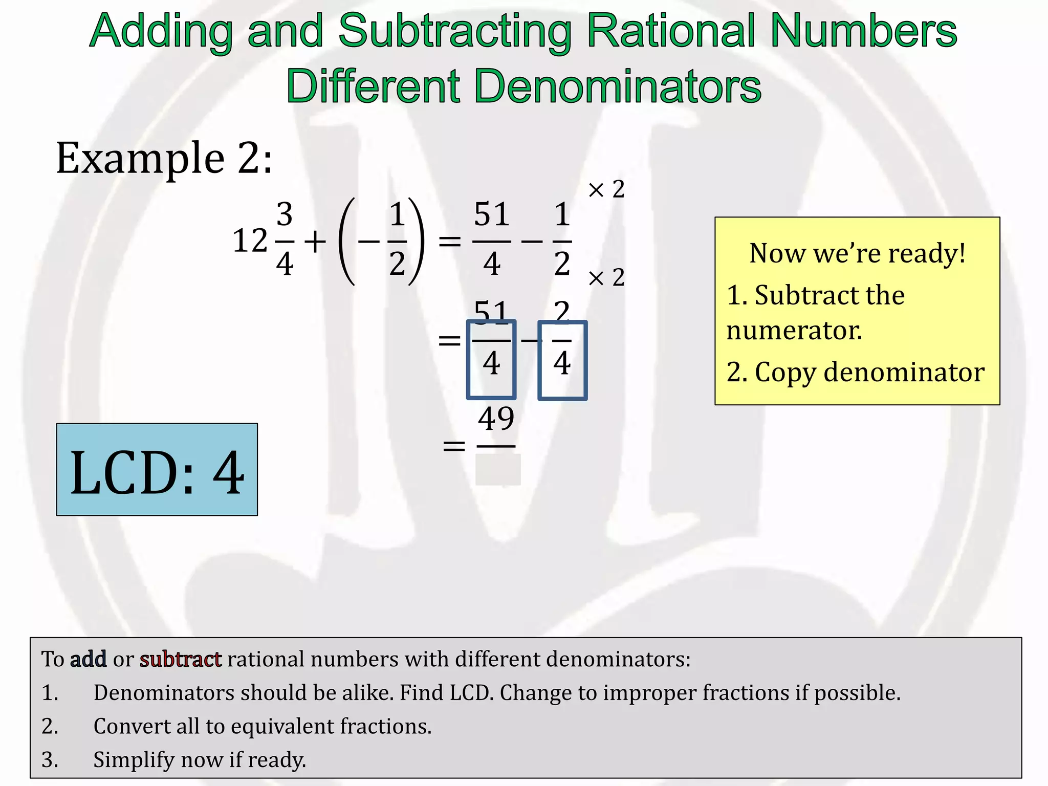 To or rational numbers with different denominators:
1. Denominators should be alike. Find LCD. Change to improper fractions if possible.
2. Convert all to equivalent fractions.
3. Simplify now if ready.
Example 2:
12
3
4
+ −
1
2
=
51
4
−
1
2
=
51
4
−
2
4
Now we’re ready!
1. Subtract the
numerator.
2. Copy denominator
LCD: 4
× 2
× 2
=
49
4
 