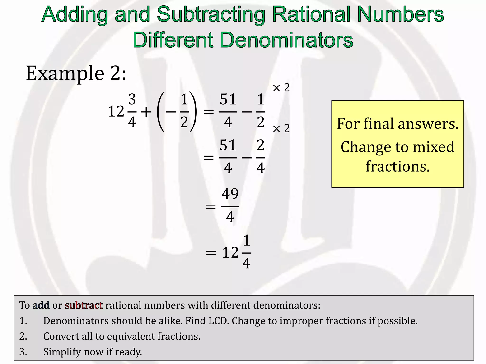 To or rational numbers with different denominators:
1. Denominators should be alike. Find LCD. Change to improper fractions if possible.
2. Convert all to equivalent fractions.
3. Simplify now if ready.
Example 2:
12
3
4
+ −
1
2
=
51
4
−
1
2
=
51
4
−
2
4
For final answers.
Change to mixed
fractions.
× 2
× 2
=
49
4
= 12
1
4
 