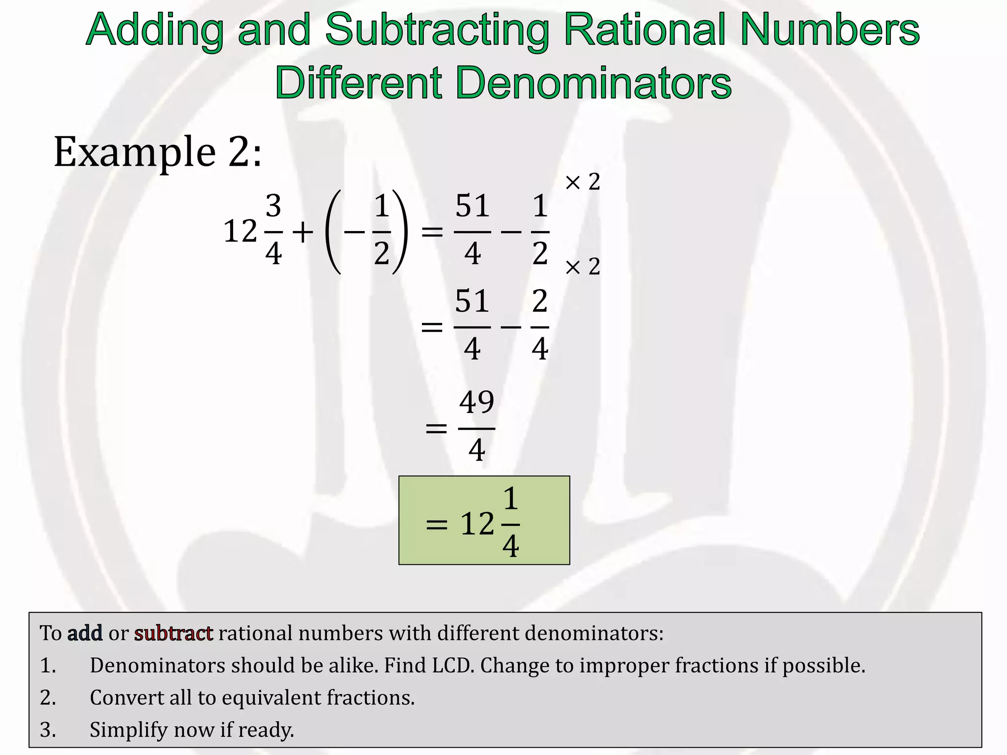 To or rational numbers with different denominators:
1. Denominators should be alike. Find LCD. Change to improper fractions if possible.
2. Convert all to equivalent fractions.
3. Simplify now if ready.
Example 2:
12
3
4
+ −
1
2
=
51
4
−
1
2
=
51
4
−
2
4
× 2
× 2
=
49
4
= 12
1
4
 