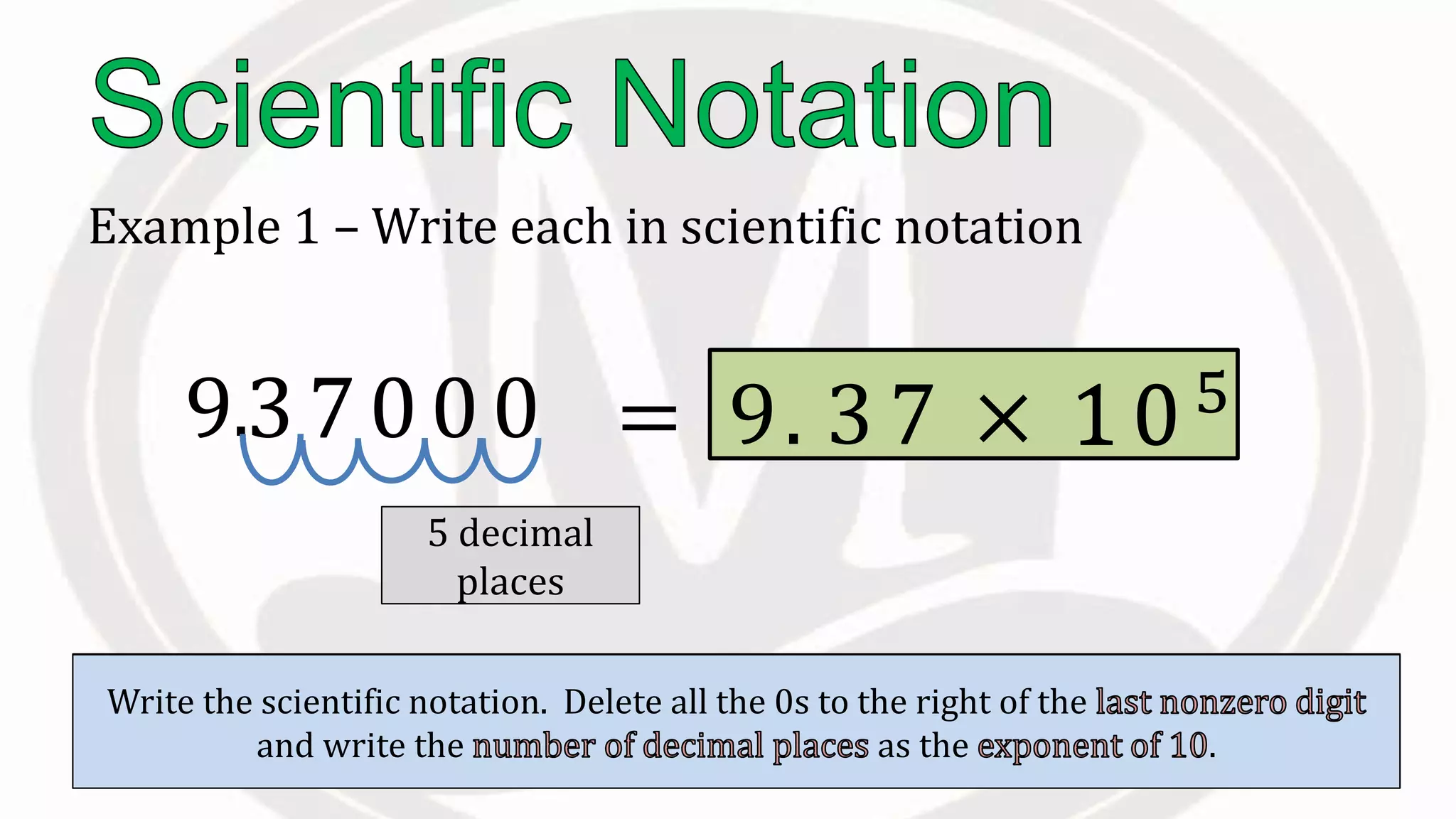 Example 1 – Write each in scientific notation
937000
Place the to the right of the .
.
Count the to the right of this
decimal.
5 decimal
places
Write the scientific notation. Delete all the 0s to the right of the
and write the as the .
= 9. 3 7 × 10510
 