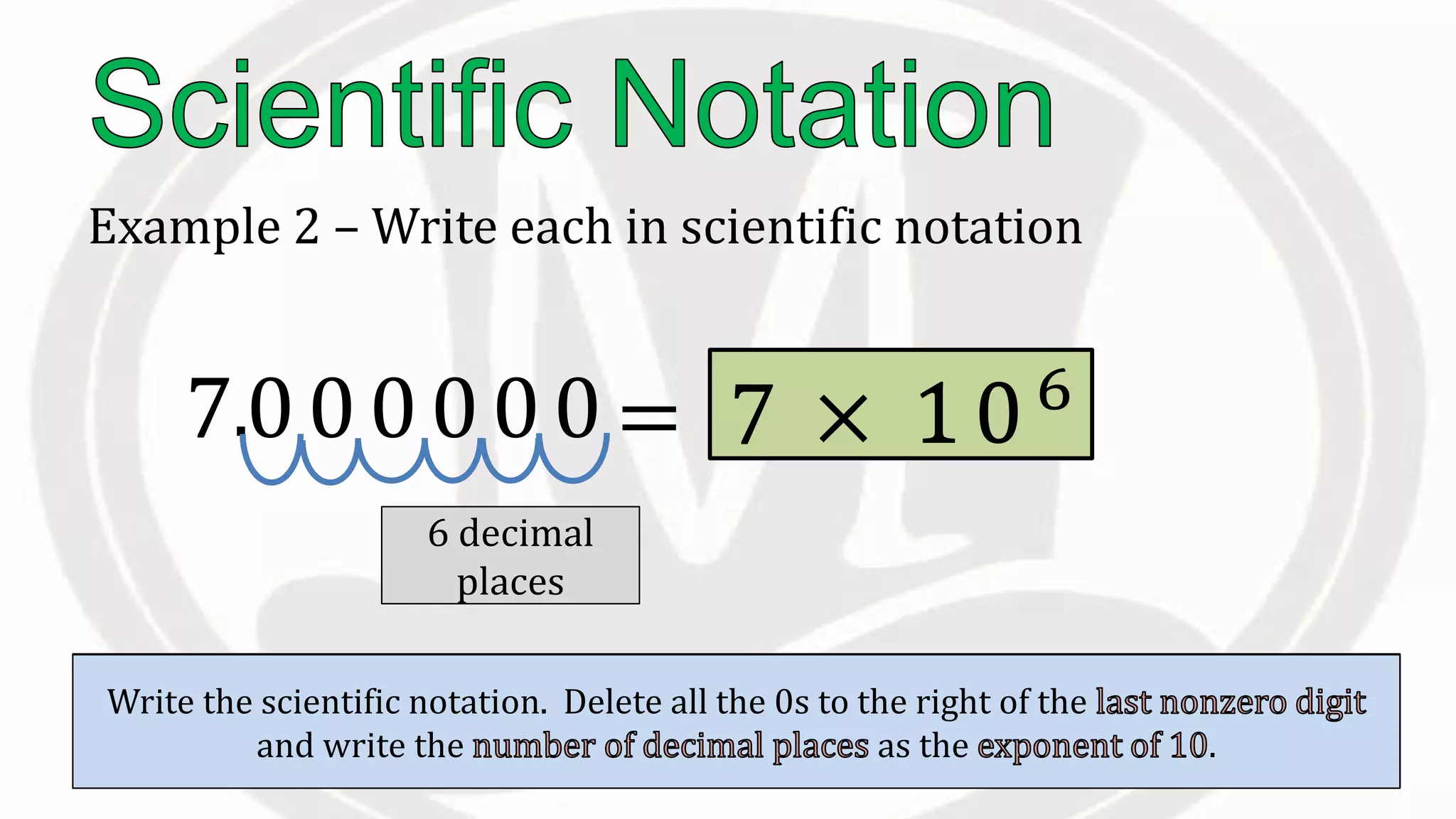 Example 2 – Write each in scientific notation
7000000
Place the to the right of the .
.
Count the to the right of this
decimal.
6 decimal
places
Count the to the right of this
decimal.
Write the scientific notation. Delete all the 0s to the right of the
and write the as the .
= 7 × 106
10
 
